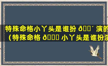 特殊命格小丫头是谁扮 🐴 演的（特殊命格 🐒 小丫头是谁扮演的角色）